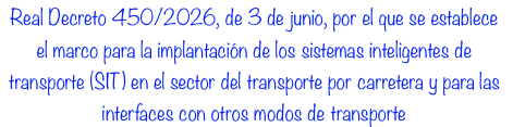 Real Decreto 450/2026, de 3 de junio, por el que se establece el marco para la implantación de los sistemas inteligentes de transporte (SIT) en el sector del transporte por carretera y para las interfaces con otros modos de transporte Real Decreto 450/2026, de 3 de junio, por el que se establece el marco para la implantación de los sistemas inteligentes de transporte (SIT) en el sector del transporte por carretera y para las interfaces con otros modos de transporte